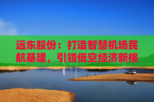 远东股份：打造智慧机场民航基建，引领低空经济新格局