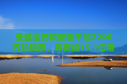 亚盛医药拟配售不超2200万股股票，筹资约15.1亿港元