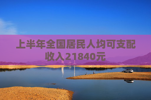上半年全国居民人均可支配收入21840元
