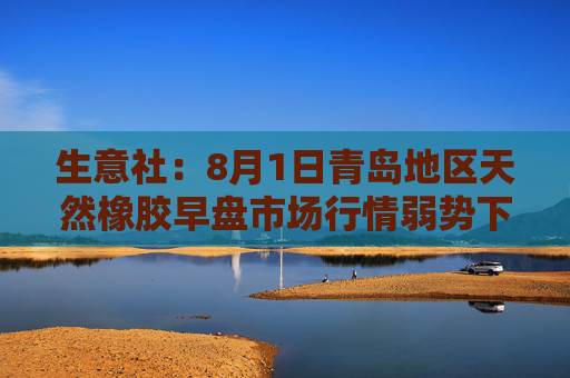 生意社：8月1日青岛地区天然橡胶早盘市场行情弱势下行