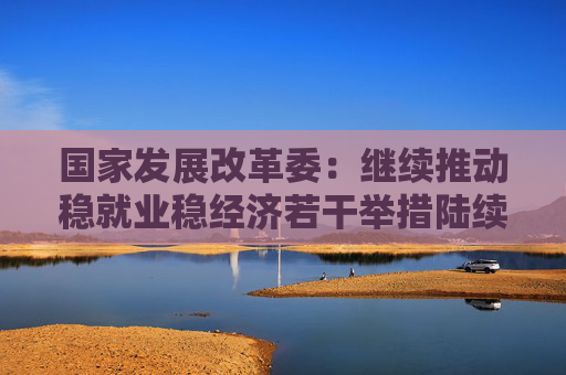 国家发展改革委：继续推动稳就业稳经济若干举措陆续出台实施