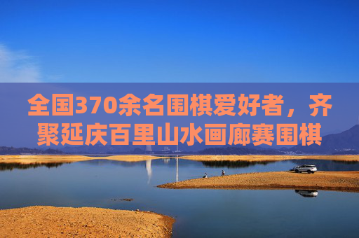 全国370余名围棋爱好者，齐聚延庆百里山水画廊赛围棋