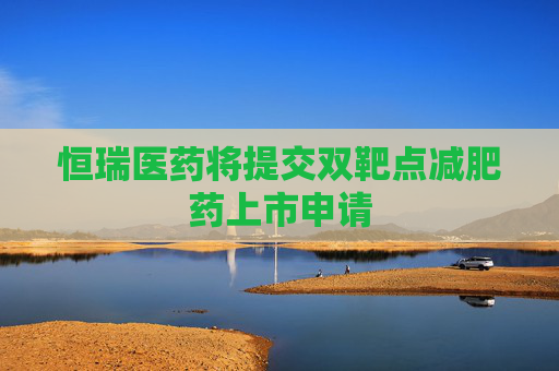 恒瑞医药将提交双靶点减肥药上市申请