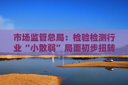市场监管总局：检验检测行业“小散弱”局面初步扭转