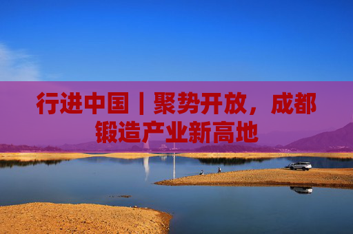 行进中国｜聚势开放，成都锻造产业新高地