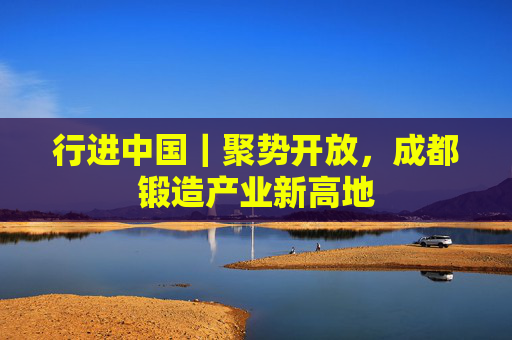 行进中国｜聚势开放，成都锻造产业新高地