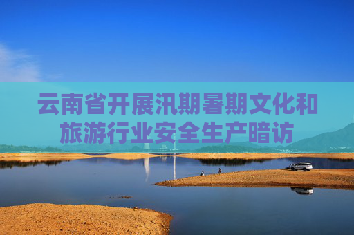 云南省开展汛期暑期文化和旅游行业安全生产暗访