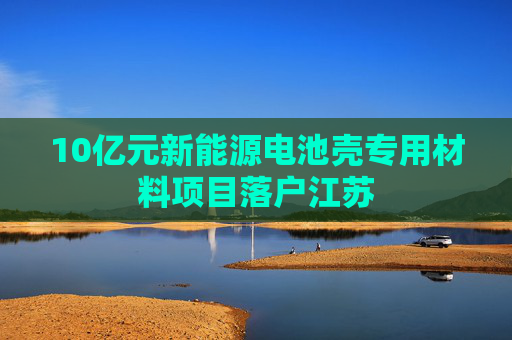 10亿元新能源电池壳专用材料项目落户江苏