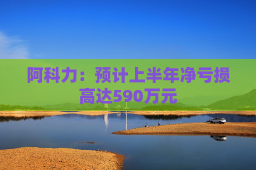 阿科力：预计上半年净亏损高达590万元