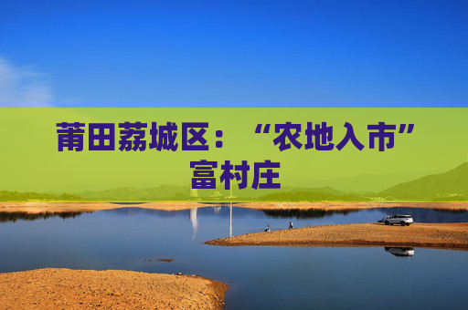 莆田荔城区：“农地入市”富村庄