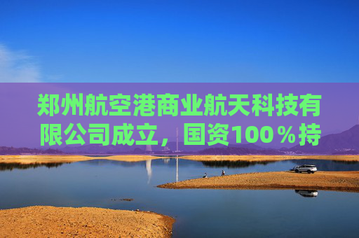 郑州航空港商业航天科技有限公司成立，国资100％持股