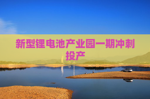 新型锂电池产业园一期冲刺投产