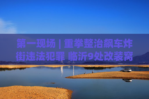 第一现场 | 重拳整治飙车炸街违法犯罪 临沂9处改装窝点被查