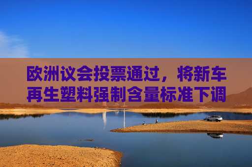 欧洲议会投票通过，将新车再生塑料强制含量标准下调至20%
