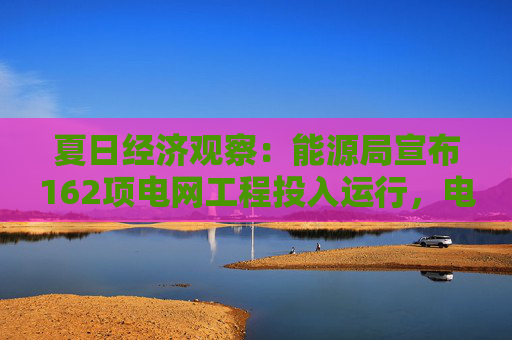 夏日经济观察：能源局宣布162项电网工程投入运行，电力负荷破历史记录