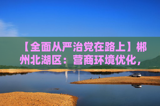 【全面从严治党在路上】郴州北湖区：营商环境优化，企业轻装上阵