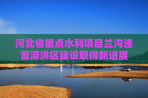 河北省重点水利项目兰沟洼蓄滞洪区建设取得新进展
