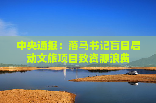 中央通报：落马书记盲目启动文旅项目致资源浪费