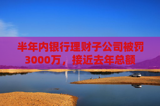 半年内银行理财子公司被罚3000万，接近去年总额