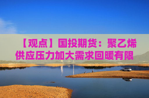 【观点】国投期货：聚乙烯供应压力加大需求回暖有限提振价格效果不显著