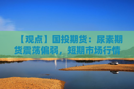 【观点】国投期货：尿素期货震荡偏弱，短期市场行情仍承压