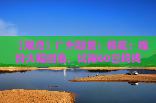【观点】广州期货：棉花：棉价大幅回落，试探60日均线支撑