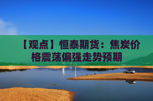 【观点】恒泰期货：焦炭价格震荡偏强走势预期