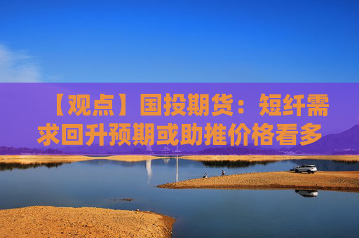 【观点】国投期货：短纤需求回升预期或助推价格看多