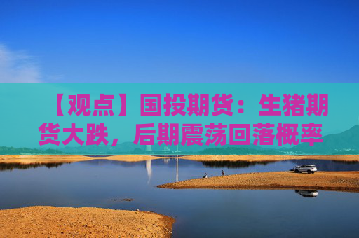 【观点】国投期货：生猪期货大跌，后期震荡回落概率加大