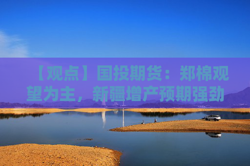【观点】国投期货：郑棉观望为主，新疆增产预期强劲