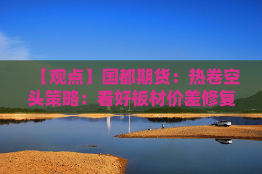 【观点】国都期货：热卷空头策略：看好板材价差修复机会