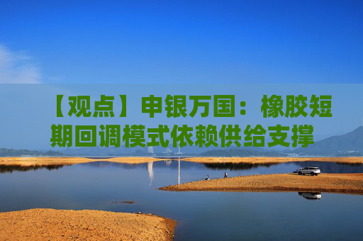 【观点】申银万国：橡胶短期回调模式依赖供给支撑