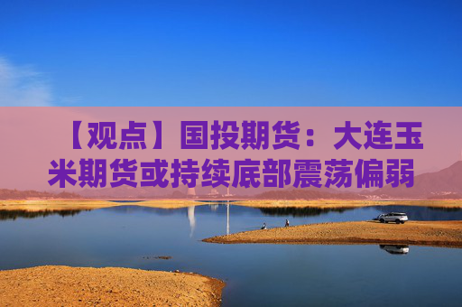 【观点】国投期货：大连玉米期货或持续底部震荡偏弱运行