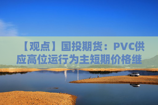 【观点】国投期货：PVC供应高位运行为主短期价格继续偏弱
