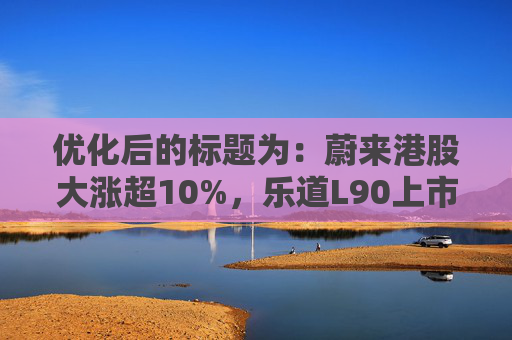 优化后的标题为：蔚来港股大涨超10%，乐道L90上市能否扭转局势