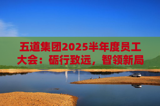 五道集团2025半年度员工大会：砺行致远，智领新局