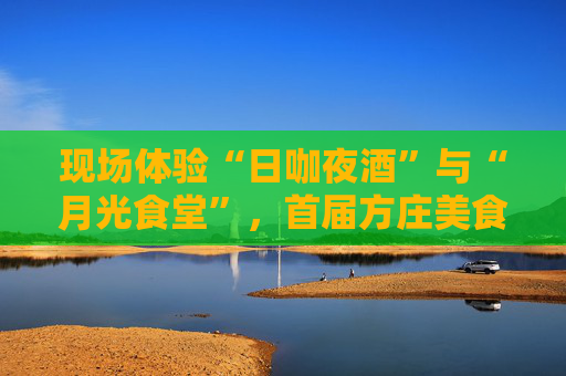 现场体验“日咖夜酒”与“月光食堂”，首届方庄美食季“开席”了