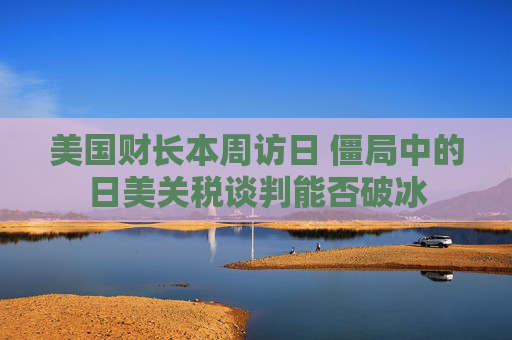 美国财长本周访日 僵局中的日美关税谈判能否破冰