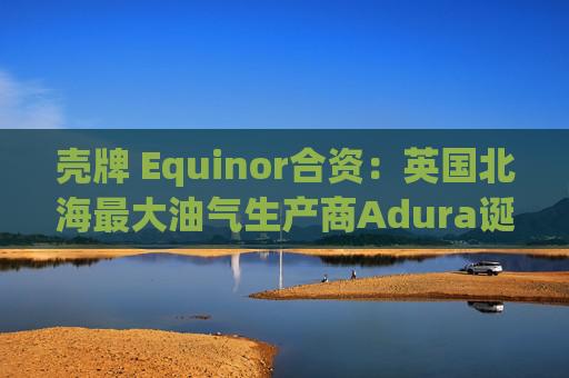 壳牌 Equinor合资：英国北海最大油气生产商Adura诞生