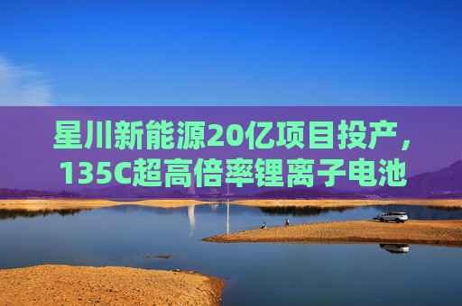 星川新能源20亿项目投产，135C超高倍率锂离子电池预计年底交付