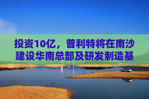 投资10亿，普利特将在南沙建设华南总部及研发制造基地