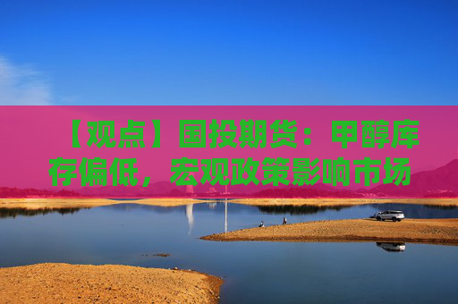 【观点】国投期货：甲醇库存偏低，宏观政策影响市场走势