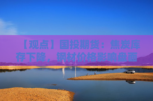 【观点】国投期货：焦炭库存下降，钢材价格影响盘面走势