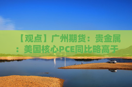【观点】广州期货：贵金属：美国核心PCE同比略高于预期，银价回落