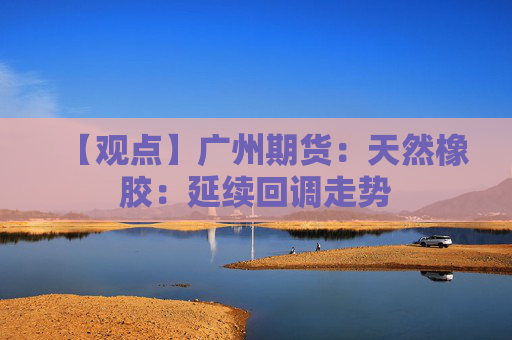 【观点】广州期货：天然橡胶：延续回调走势