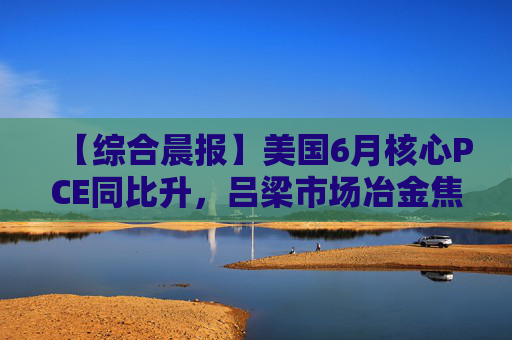 【综合晨报】美国6月核心PCE同比升，吕梁市场冶金焦价格偏强运行