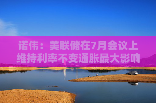 诺伟：美联储在7月会议上维持利率不变通胀最大影响预计年底浮现
