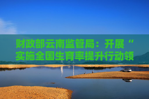 财政部云南监管局：开展“实施全国生育率提升行动领域”超长期特别国债资金使用情况现场核查