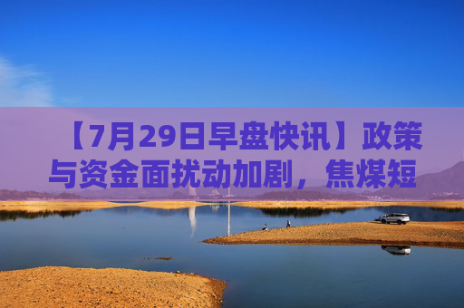 【7月29日早盘快讯】政策与资金面扰动加剧，焦煤短期分歧加剧