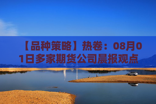 【品种策略】热卷：08月01日多家期货公司晨报观点汇总